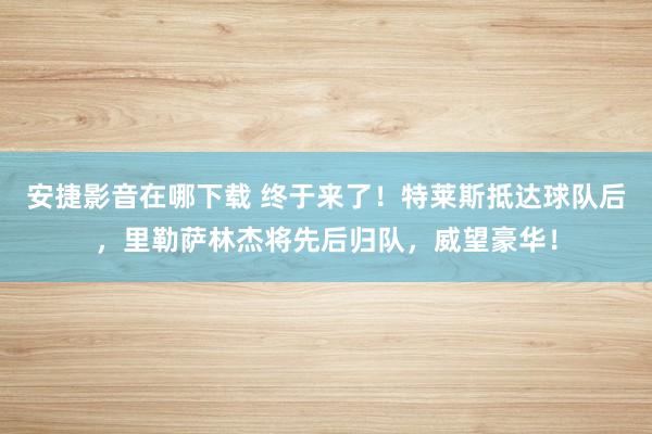 安捷影音在哪下载 终于来了！特莱斯抵达球队后，里勒萨林杰将先后归队，威望豪华！