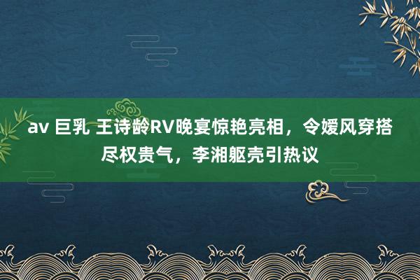 av 巨乳 王诗龄RV晚宴惊艳亮相，令嫒风穿搭尽权贵气，李湘躯壳引热议