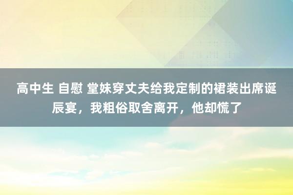 高中生 自慰 堂妹穿丈夫给我定制的裙装出席诞辰宴，我粗俗取舍离开，他却慌了