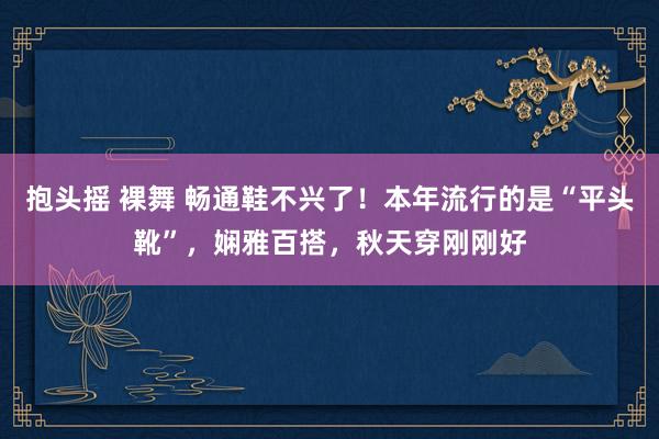 抱头摇 裸舞 畅通鞋不兴了！本年流行的是“平头靴”，娴雅百搭，秋天穿刚刚好