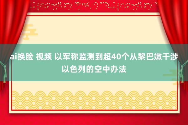 ai换脸 视频 以军称监测到超40个从黎巴嫩干涉以色列的空中办法