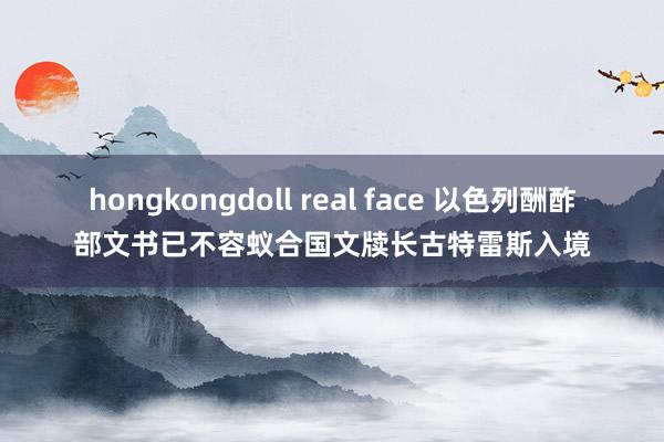 hongkongdoll real face 以色列酬酢部文书已不容蚁合国文牍长古特雷斯入境