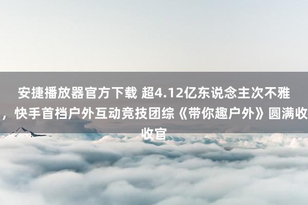 安捷播放器官方下载 超4.12亿东说念主次不雅看，快手首档户外互动竞技团综《带你趣户外》圆满收官