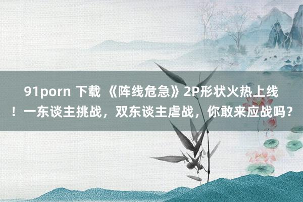 91porn 下载 《阵线危急》2P形状火热上线！一东谈主挑战，双东谈主虐战，你敢来应战吗？