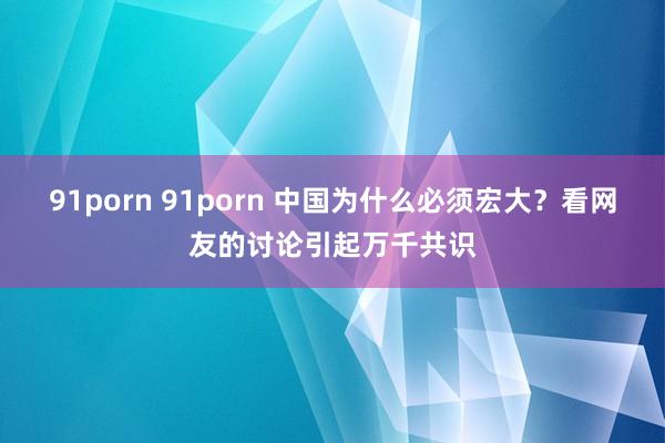 91porn 91porn 中国为什么必须宏大？看网友的讨论引起万千共识