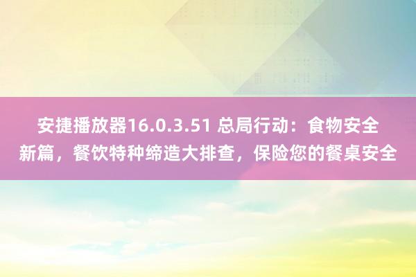 安捷播放器16.0.3.51 总局行动：食物安全新篇，餐饮特种缔造大排查，保险您的餐桌安全