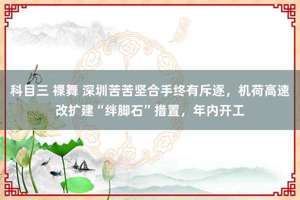 科目三 裸舞 深圳苦苦坚合手终有斥逐，机荷高速改扩建“绊脚石”措置，年内开工