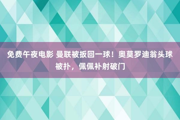 免费午夜电影 曼联被扳回一球！奥莫罗迪翁头球被扑，佩佩补射破门