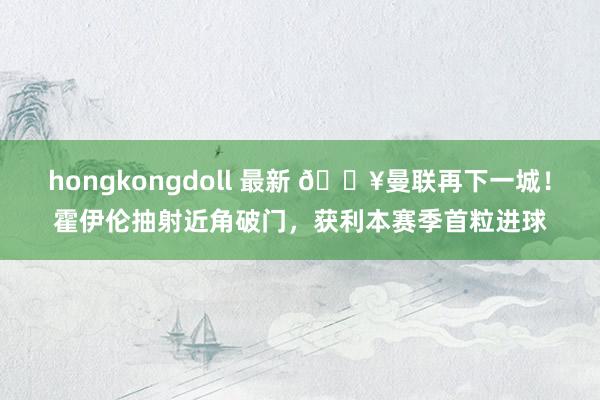 hongkongdoll 最新 🔥曼联再下一城！霍伊伦抽射近角破门，获利本赛季首粒进球