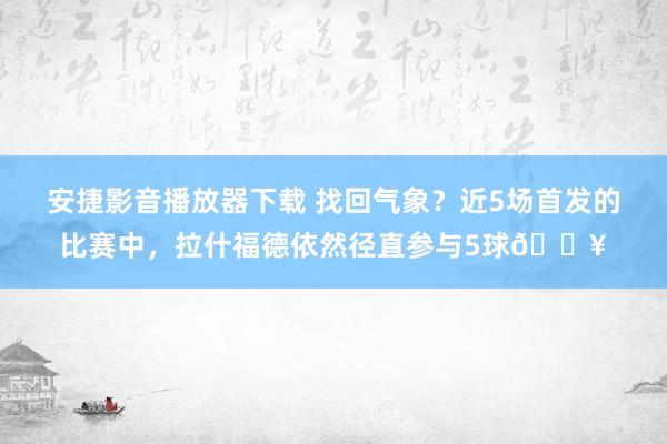 安捷影音播放器下载 找回气象？近5场首发的比赛中，拉什福德依然径直参与5球🔥