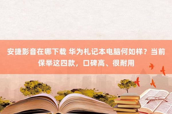 安捷影音在哪下载 华为札记本电脑何如样？当前保举这四款，口碑高、很耐用