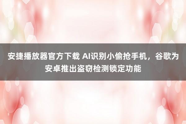 安捷播放器官方下载 AI识别小偷抢手机，谷歌为安卓推出盗窃检测锁定功能