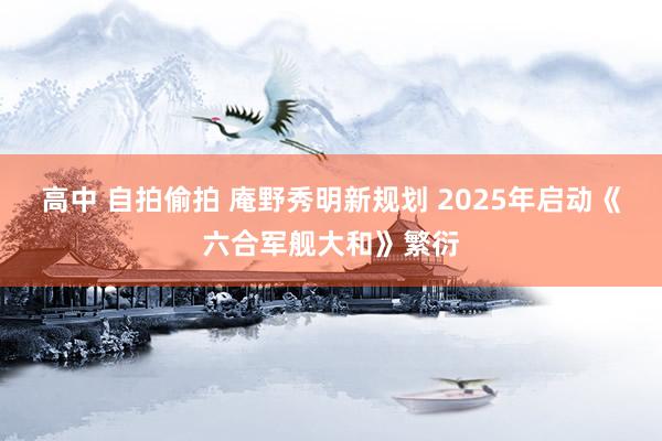 高中 自拍偷拍 庵野秀明新规划 2025年启动《六合军舰大和》繁衍