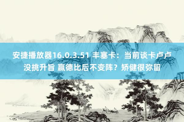 安捷播放器16.0.3.51 丰塞卡：当前谈卡卢卢没挑升旨 赢德比后不变阵？矫健很弥留