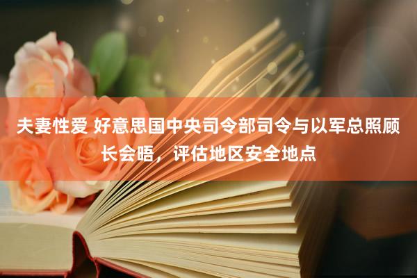 夫妻性爱 好意思国中央司令部司令与以军总照顾长会晤，评估地区安全地点