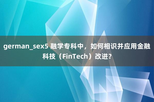 german_sex5 融学专科中，如何相识并应用金融科技（FinTech）改进？