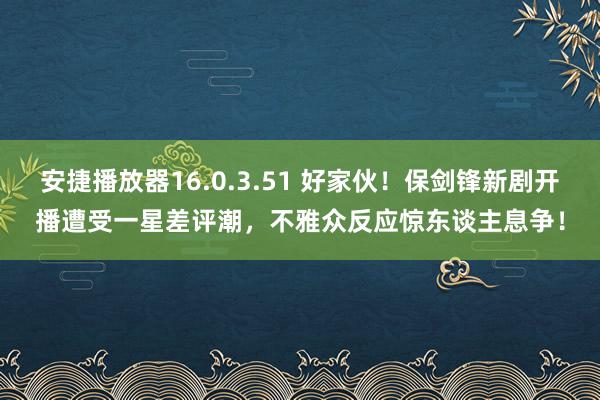 安捷播放器16.0.3.51 好家伙！保剑锋新剧开播遭受一星差评潮，不雅众反应惊东谈主息争！