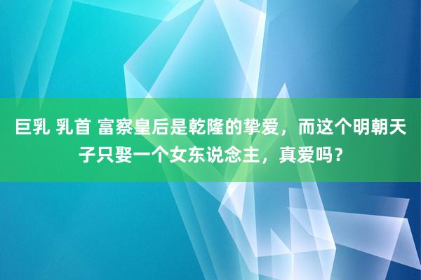 巨乳 乳首 富察皇后是乾隆的挚爱，而这个明朝天子只娶一个女东说念主，真爱吗？