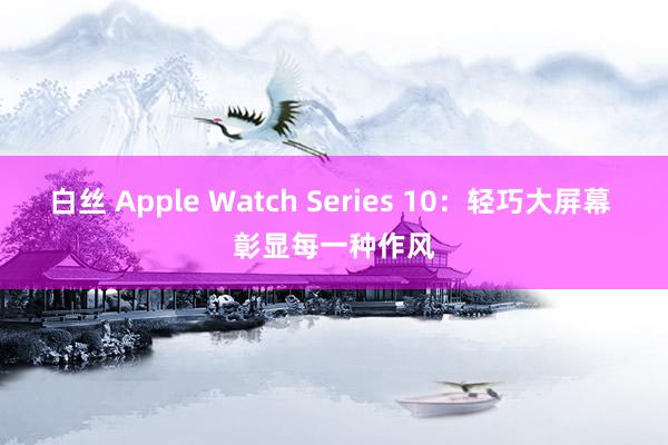 白丝 Apple Watch Series 10：轻巧大屏幕 彰显每一种作风