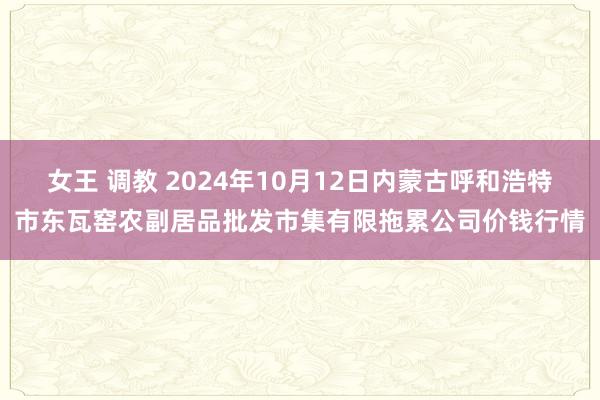 女王 调教 2024年10月12日内蒙古呼和浩特市东瓦窑农副居品批发市集有限拖累公司价钱行情