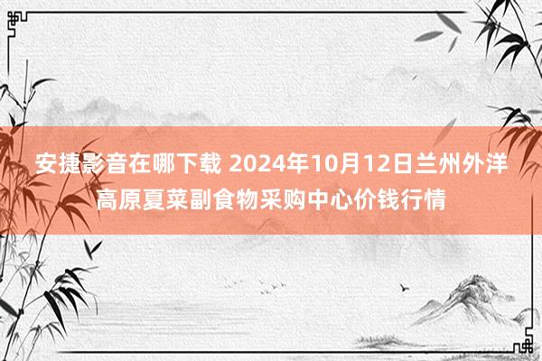 安捷影音在哪下载 2024年10月12日兰州外洋高原夏菜副食物采购中心价钱行情