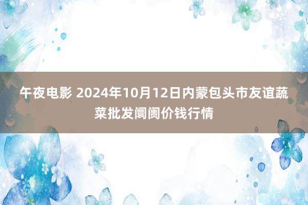 午夜电影 2024年10月12日内蒙包头市友谊蔬菜批发阛阓价钱行情