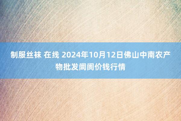 制服丝袜 在线 2024年10月12日佛山中南农产物批发阛阓价钱行情