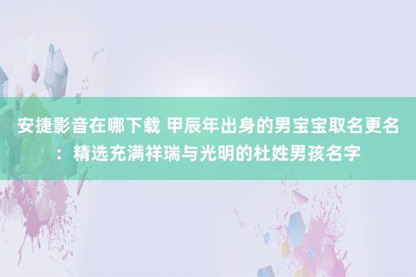 安捷影音在哪下载 甲辰年出身的男宝宝取名更名：精选充满祥瑞与光明的杜姓男孩名字