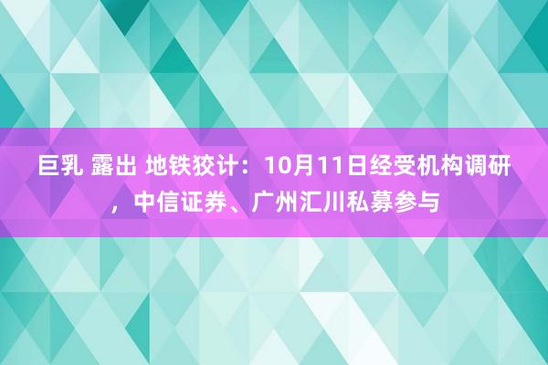 巨乳 露出 地铁狡计：10月11日经受机构调研，中信证券、广州汇川私募参与