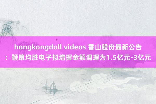 hongkongdoll videos 香山股份最新公告：鞭策均胜电子拟增握金额调理为1.5亿元-3亿元