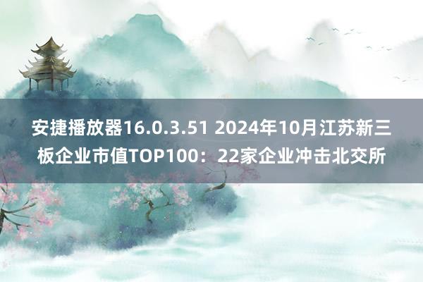 安捷播放器16.0.3.51 2024年10月江苏新三板企业市值TOP100：22家企业冲击北交所