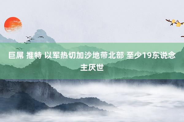 巨屌 推特 以军热切加沙地带北部 至少19东说念主厌世