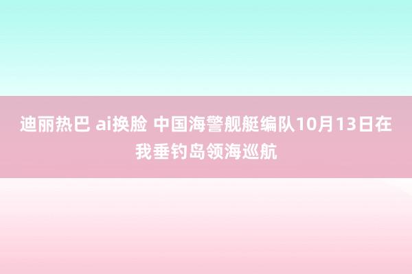 迪丽热巴 ai换脸 中国海警舰艇编队10月13日在我垂钓岛领海巡航