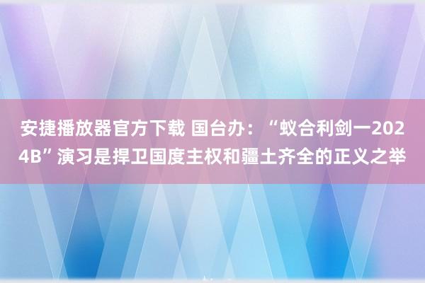 安捷播放器官方下载 国台办：“蚁合利剑一2024B”演习是捍卫国度主权和疆土齐全的正义之举