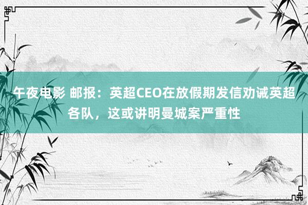 午夜电影 邮报：英超CEO在放假期发信劝诫英超各队，这或讲明曼城案严重性