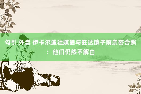 勾引 外卖 伊卡尔迪社媒晒与旺达镜子前亲密合照：他们仍然不解白