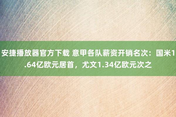 安捷播放器官方下载 意甲各队薪资开销名次：国米1.64亿欧元居首，尤文1.34亿欧元次之