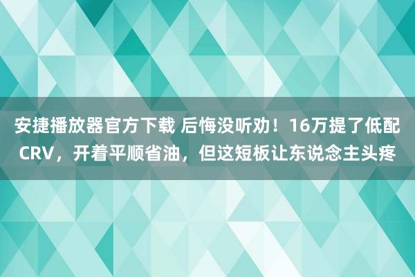 安捷播放器官方下载 后悔没听劝！16万提了低配CRV，开着平顺省油，但这短板让东说念主头疼