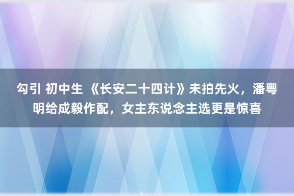 勾引 初中生 《长安二十四计》未拍先火，潘粤明给成毅作配，女主东说念主选更是惊喜