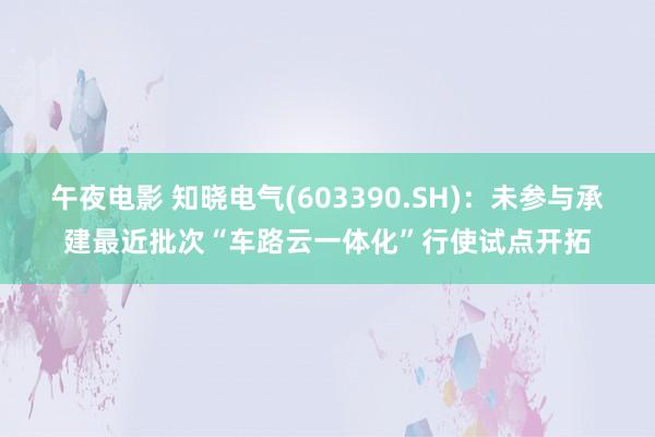 午夜电影 知晓电气(603390.SH)：未参与承建最近批次“车路云一体化”行使试点开拓