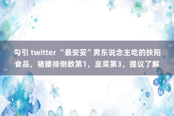 勾引 twitter “最安妥”男东说念主吃的扶阳食品，猪腰排倒数第1，韭菜第3，提议了解