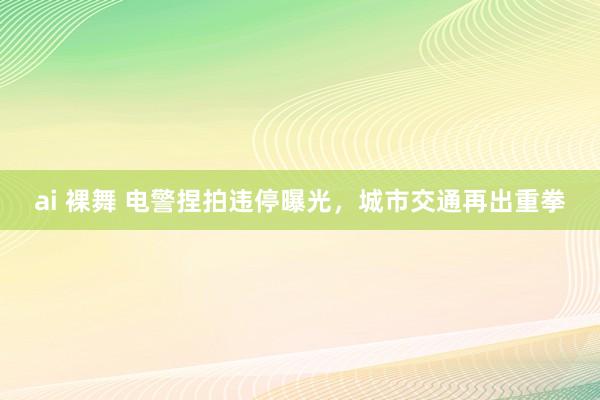 ai 裸舞 电警捏拍违停曝光，城市交通再出重拳