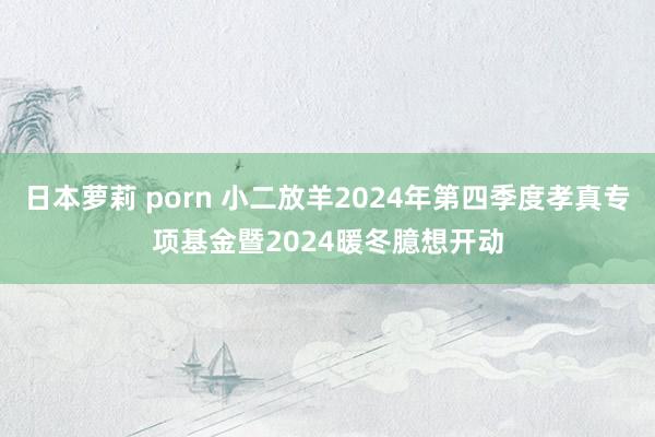 日本萝莉 porn 小二放羊2024年第四季度孝真专项基金暨2024暖冬臆想开动