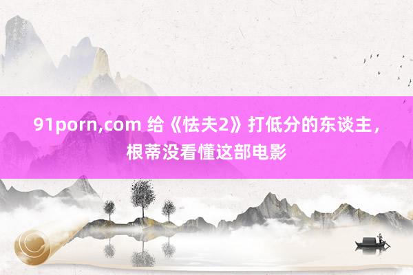 91porn,com 给《怯夫2》打低分的东谈主，根蒂没看懂这部电影