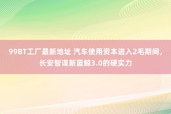 99BT工厂最新地址 汽车使用资本进入2毛期间，长安智谋新蓝鲸3.0的硬实力