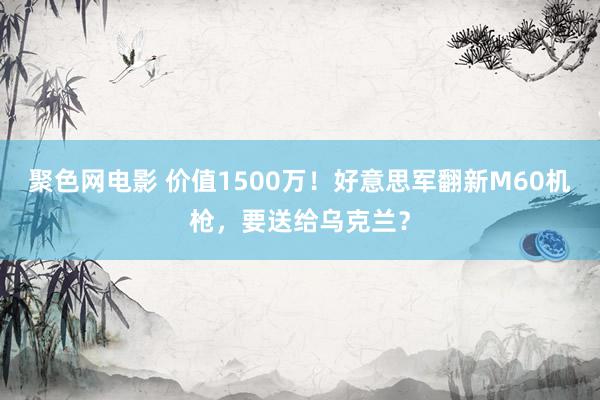 聚色网电影 价值1500万！好意思军翻新M60机枪，要送给乌克兰？