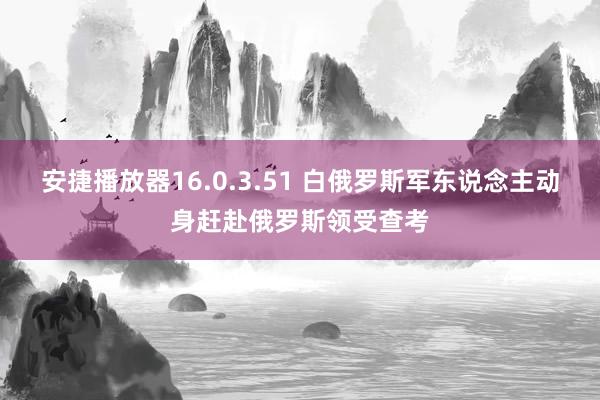 安捷播放器16.0.3.51 白俄罗斯军东说念主动身赶赴俄罗斯领受查考