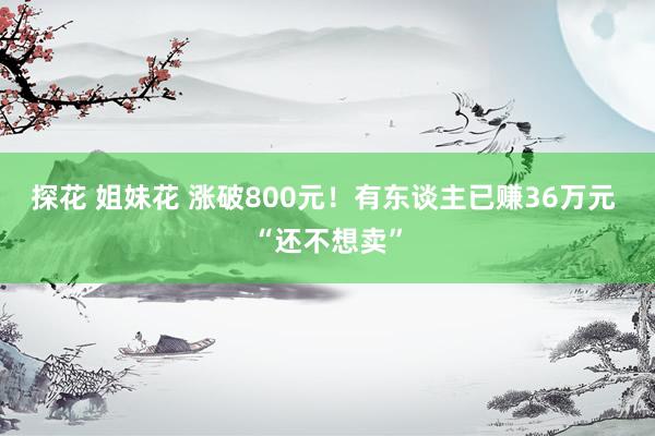 探花 姐妹花 涨破800元！有东谈主已赚36万元 “还不想卖”