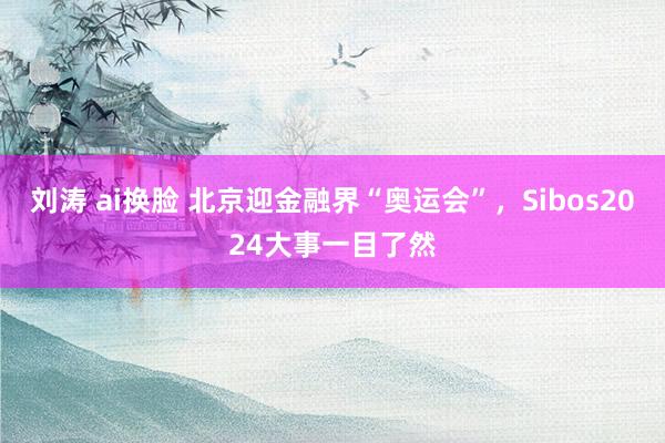 刘涛 ai换脸 北京迎金融界“奥运会”，Sibos2024大事一目了然