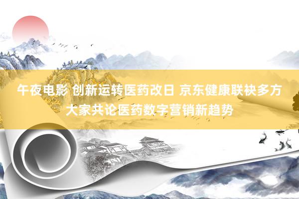 午夜电影 创新运转医药改日 京东健康联袂多方大家共论医药数字营销新趋势